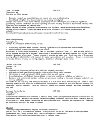 2
Digital Color Image 1998-2000
Pennsauken, NJ
Estimating and Billing Manager
 Conducted research and established labor and material rates used for all estimating.
 Consolidated billing from three departments into one, reducing costs by half.
Managed nine customer service representatives, coordinating workflow with the production and sales departments
guaranteeing customer satisfaction. Developed operating procedures resulting in increased departmental efficiency while
significantly reducing regular and overtime hours.
Identify prepress processes, cost centers and quantity per hour standards, creating and implementing a computerized
prepress estimating system. Continuously review actual versus estimate pricing to assure competitiveness and
profitability.
Restructured billing procedures to accurately capture costs and insure timely payments.
Baum Printing Company 1995-1998
Philadelphia, PA
Manager of Administrative and Purchasing Services
 Successfully negotiated vendor contracts, achieving significant discount/payment terms with all vendors.
 Additional savings of $54,000 in discounts in six months.
Administered all human resource programs for over 200 employees, adhering to OSHA, EEO, AAP and ADA regulations.
Recruit, interview and hire staff at all levels. Responsible for all procurement and vendor relations for a 30+MM printing
operation. Negotiated all contracts. Prepared requests for proposal and award bids. Direct supervision of 8 associates
assuring efficient administration and support for sales representatives and executives. Ensured environmental
compliance. Directed all safety and training programs. Coordinated all company social events.
Datatest, Incorporated 1989-1995
Levittown, PA
Controller
 Appointed to a six-member staff team who collectively operated the company.
 Minimized overhead expenditures through the implementation of cost control measures.
 Administered all benefit plans (health, 401K, pension, stock and profit sharing)
 Ensured compliance with Federal, State, and Local environmental regulations in all plans and programs.
 Composed and implemented company policies and procedures resulting in increased employee productivity and
company profitability.
Responsible for all accounting and managerial functions of a multi-million dollar manufacturing firm. Oversee sales,
marketing, advertising and distribution of environmental instrumentation. Handled all accounting functions including cost
containment, financial statements, credit and collections, bonding and customer relations. Recruited, interviewed and
hired staff.
Temporary Nursing Service 1987-1989
Philadelphia, PA
Coordinator
Supervised and scheduled nursing visitations to over 400 elderly clients utilizing extensive telephone communication and
organizational skills. Related duties included preparation of weekly statements, payroll and billing. Interfaced with city
program directors, social workers, professional and semi-professional staff. Recruited and hired personnel. Developed
and implemented orientation and review procedures.
Education
Community College of Philadelphia. Majored in Business Administration.
Proficient use of the PC and Macintosh, Microsoft Office applications, Macola and Great Plains accounting software.
Knowledgeable with E-billing systems, ARCS collection software and Elite Enterprise
Attend various industry-related seminars to stay current in the latest trends.
 