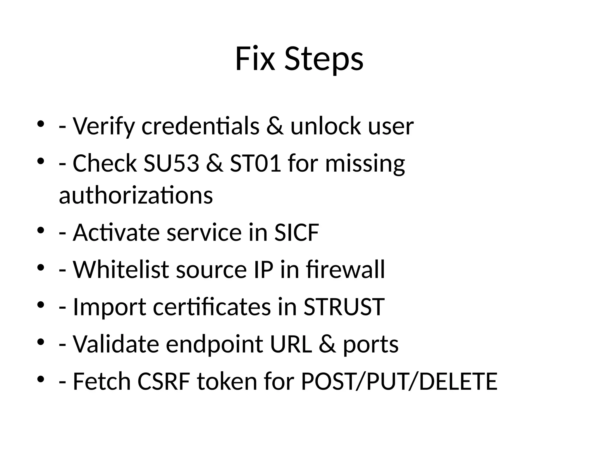 Fix Steps
• - Verify credentials & unlock user
• - Check SU53 & ST01 for missing
authorizations
• - Activate service in SICF
• - Whitelist source IP in firewall
• - Import certificates in STRUST
• - Validate endpoint URL & ports
• - Fetch CSRF token for POST/PUT/DELETE
 