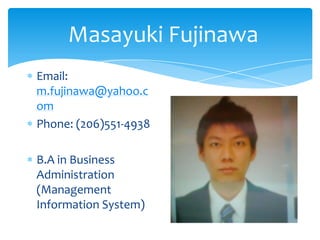 Masayuki Fujinawa
Email:
m.fujinawa@yahoo.c
om
Phone: (206)551-4938

B.A in Business
Administration
(Management
Information System)
 