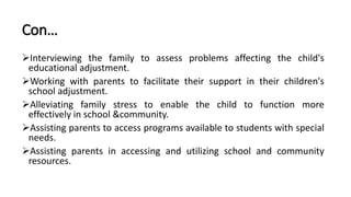 Con…
Interviewing the family to assess problems affecting the child's
educational adjustment.
Working with parents to facilitate their support in their children's
school adjustment.
Alleviating family stress to enable the child to function more
effectively in school &community.
Assisting parents to access programs available to students with special
needs.
Assisting parents in accessing and utilizing school and community
resources.
 