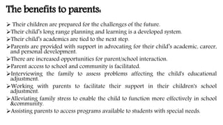The benefits to parents:
 Their children are prepared for the challenges of the future.
Their child’s long range planning and learning is a developed system.
Their child’s academics are tied to the next step.
Parents are provided with support in advocating for their child’s academic, career,
and personal development.
There are increased opportunities for parent/school interaction.
Parent access to school and community is facilitated.
Interviewing the family to assess problems affecting the child's educational
adjustment.
Working with parents to facilitate their support in their children's school
adjustment.
Alleviating family stress to enable the child to function more effectively in school
&community.
Assisting parents to access programs available to students with special needs.
 