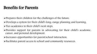 Benefits for Parents
Prepares their children for the challenges of the future.
Develops a system for their child’s long-range planning and learning.
Ties academics to their child’s next steps.
Provides support for parents in advocating for their child’s academic,
career, and personal development.
Increases opportunities for parent/school interaction.
Facilitates parent access to school and community resources.
 