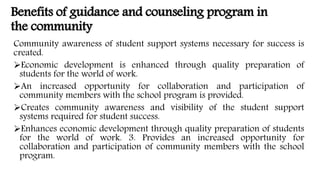 Benefits of guidance and counseling program in
the community
Community awareness of student support systems necessary for success is
created.
Economic development is enhanced through quality preparation of
students for the world of work.
An increased opportunity for collaboration and participation of
community members with the school program is provided.
Creates community awareness and visibility of the student support
systems required for student success.
Enhances economic development through quality preparation of students
for the world of work. 3. Provides an increased opportunity for
collaboration and participation of community members with the school
program.
 