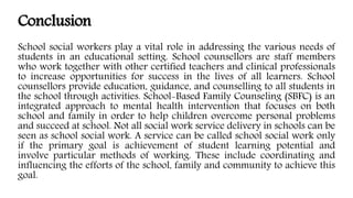 Conclusion
School social workers play a vital role in addressing the various needs of
students in an educational setting. School counsellors are staff members
who work together with other certified teachers and clinical professionals
to increase opportunities for success in the lives of all learners. School
counsellors provide education, guidance, and counselling to all students in
the school through activities. School-Based Family Counseling (SBFC) is an
integrated approach to mental health intervention that focuses on both
school and family in order to help children overcome personal problems
and succeed at school. Not all social work service delivery in schools can be
seen as school social work. A service can be called school social work only
if the primary goal is achievement of student learning potential and
involve particular methods of working. These include coordinating and
influencing the efforts of the school, family and community to achieve this
goal.
 