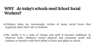 WHY do today's schools need School Social
Workers?
Children today are increasingly victims of many social forces that
negatively affect their role as students.
The family is in a state of change and until it becomes stabilized, in
whatever form, children's unmet physical and emotional needs will
continue to interfere with their ability to learn and adjust in school.
 
