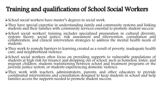Training and qualifications of School Social Workers
School social workers have master’s degrees in social work.
They have special expertise in understanding family and community systems and linking
students and their families with community services essential to promote student success.
School social workers' training includes specialized preparation in cultural diversity,
systems theory, social justice, risk assessment and intervention, consultation and
collaboration, and clinical intervention strategies to address the mental health needs of
students.
They work to remedy barriers to learning created as a result of poverty, inadequate health
care, and neighborhood violence.
School social workers often focus on providing supports to vulnerable populations of
students at high risk for truancy and dropping out of school, such as homeless, foster, and
migrant children, students transitioning between school and treatment programs or the
juvenile justice system, or students experiencing domestic violence.
They work with teachers, administrators, parents, and other educators to provide
coordinated interventions and consultation designed to keep students in school and help
families access the supports needed to promote student success.
 