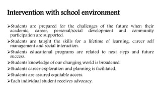 Intervention with school environment
Students are prepared for the challenges of the future when their
academic, career, personal/social development and community
participation are supported.
Students are taught the skills for a lifetime of learning, career self
management and social interaction.
Students educational programs are related to next steps and future
success.
Students knowledge of our changing world is broadened.
Students career exploration and planning is facilitated.
Students are assured equitable access.
Each individual student receives advocacy.
 