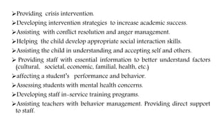 Providing crisis intervention.
Developing intervention strategies to increase academic success.
Assisting with conflict resolution and anger management.
Helping the child develop appropriate social interaction skills.
Assisting the child in understanding and accepting self and others.
 Providing staff with essential information to better understand factors
(cultural, societal, economic, familial, health, etc.)
affecting a student’s performance and behavior.
Assessing students with mental health concerns.
Developing staff in-service training programs.
Assisting teachers with behavior management. Providing direct support
to staff.
 