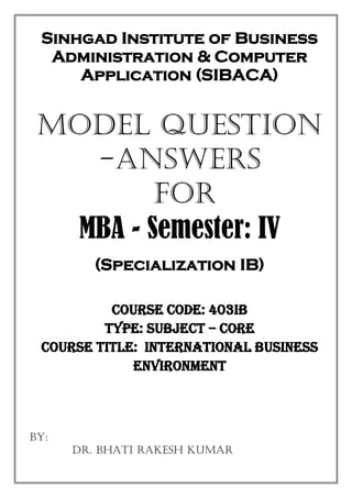 Sinhgad Institute of Business
Administration & Computer
Application (SIBACA)
MODEL Question
-Answers
FOR
MBA - Semester: IV
(Specialization IB)
Course Code: 403IB
Type: Subject – Core
Course Title: International Business
Environment
BY:
Dr. Bhati Rakesh Kumar
 