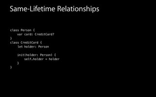 Same-Lifetime Relationships
class Person {
var card: CreditCard?
}
class CreditCard {
!
!
init(holder: Person) {
self.holder = holder
}
}
let holder: Person
 