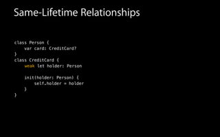 Same-Lifetime Relationships
class Person {
var card: CreditCard?
}
class CreditCard {
!
!
init(holder: Person) {
self.holder = holder
}
}
letweak holder: Person
 
