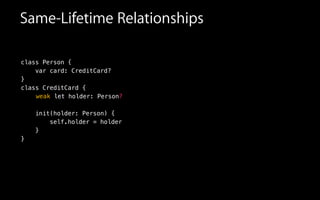 Same-Lifetime Relationships
class Person {
var card: CreditCard?
}
class CreditCard {
!
!
init(holder: Person) {
self.holder = holder
}
}
letweak holder: Person?
 