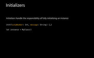 Initializers
Initializers handle the responsibility of fully initializing an instance
!
init(
!
let instance = MyClass(
luckyNumber: Int, message: String ) {…}
)
 