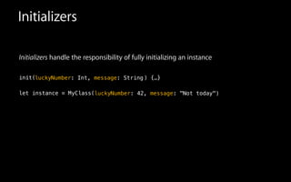 Initializers
Initializers handle the responsibility of fully initializing an instance
!
init(
!
let instance = MyClass(
luckyNumber: Int, message: String
luckyNumber: 42, message: "Not today"
) {…}
)
 