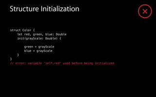 Structure Initialization
struct Color {
let red, green, blue: Double
init(grayScale: Double) {
green = grayScale
blue = grayScale
}
}
// error: variable 'self.red' used before being initialized
 