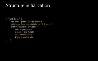 Structure Initialization
struct Color {
let red, green, blue: Double
mutating func validateColor() { ... }
init(grayScale: Double) {
red = grayScale
green = grayScale
validateColor()
blue = grayScale
}
}
 