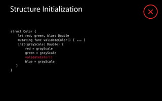 Structure Initialization
struct Color {
let red, green, blue: Double
mutating func validateColor() { ... }
init(grayScale: Double) {
red = grayScale
green = grayScale
validateColor()
blue = grayScale
}
}
 