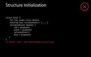validateColor()
struct Color {
let red, green, blue: Double
mutating func validateColor() { ... }
init(grayScale: Double) {
red = grayScale
green = grayScale
blue = grayScale
}
}
// error: 'self' used before being initialized
Structure Initialization
 