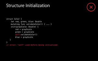 validateColor()
struct Color {
let red, green, blue: Double
mutating func validateColor() { ... }
init(grayScale: Double) {
red = grayScale
green = grayScale
blue = grayScale
}
}
// error: 'self' used before being initialized
self.
Structure Initialization
 