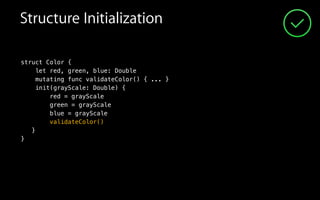 Structure Initialization
struct Color {
let red, green, blue: Double
mutating func validateColor() { ... }
init(grayScale: Double) {
red = grayScale
green = grayScale
blue = grayScale
validateColor()
}
}
 