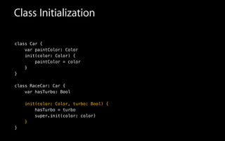Class Initialization
class Car {
var paintColor: Color
init(color: Color) {
paintColor = color
}
}
!
class RaceCar: Car {
var hasTurbo: Bool
!
init(color: Color, turbo: Bool) {
hasTurbo = turbo
super.init(color: color)
}
}
 