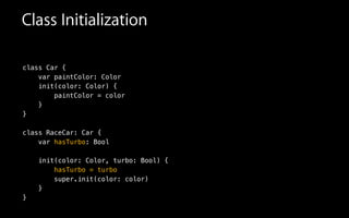 Class Initialization
class Car {
var paintColor: Color
init(color: Color) {
paintColor = color
}
}
!
class RaceCar: Car {
var hasTurbo: Bool
!
init(color: Color, turbo: Bool) {
hasTurbo = turbo
super.init(color: color)
}
}
 