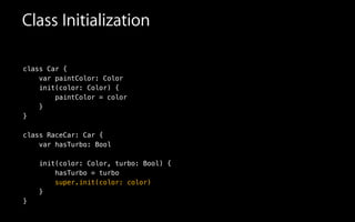 Class Initialization
class Car {
var paintColor: Color
init(color: Color) {
paintColor = color
}
}
!
class RaceCar: Car {
var hasTurbo: Bool
!
init(color: Color, turbo: Bool) {
hasTurbo = turbo
super.init(color: color)
}
}
 