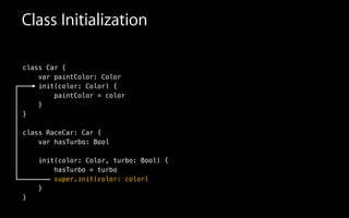 Class Initialization
class Car {
var paintColor: Color
init(color: Color) {
paintColor = color
!
class RaceCar: Car {
var hasTurbo: Bool
!
init(color: Color, turbo: Bool) {
hasTurbo = turbo
super.init(color: color)
}
}
}
}
 