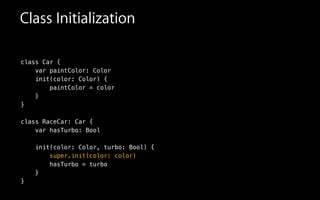 Class Initialization
class Car {
var paintColor: Color
init(color: Color) {
paintColor = color
!
class RaceCar: Car {
var hasTurbo: Bool
!
init(color: Color, turbo: Bool) {
super.init(color: color)
hasTurbo = turbo
}
}
}
}
 