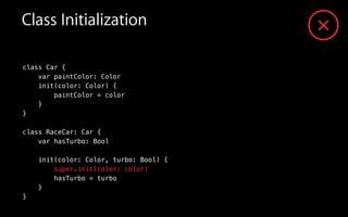 Class Initialization
class Car {
var paintColor: Color
init(color: Color) {
paintColor = color
}
}
!
class RaceCar: Car {
var hasTurbo: Bool
!
init(color: Color, turbo: Bool) {
super.init(color: color)
hasTurbo = turbo
}
}
 