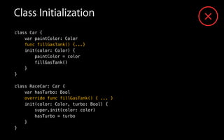 Class Initialization
class Car {
var paintColor: Color
func fillGasTank() {...}
init(color: Color) {
paintColor = color
fillGasTank()
}
}
!
class RaceCar: Car {
var hasTurbo: Bool
override func fillGasTank() { ... }
init(color: Color, turbo: Bool) {
super.init(color: color)
hasTurbo = turbo
}
}
 