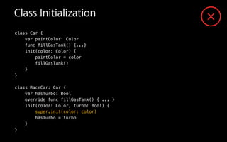 Class Initialization
class Car {
var paintColor: Color
func fillGasTank() {...}
init(color: Color) {
paintColor = color
fillGasTank()
}
}
!
class RaceCar: Car {
var hasTurbo: Bool
override func fillGasTank() { ... }
init(color: Color, turbo: Bool) {
super.init(color: color)
hasTurbo = turbo
}
}
 