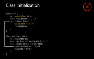 Class Initialization
class Car {
var paintColor: Color
func fillGasTank() {...}
init(color: Color) {
paintColor = color
fillGasTank()
}
}
!
class RaceCar: Car {
var hasTurbo: Bool
override func fillGasTank() { ... }
init(color: Color, turbo: Bool) {
super.init(color: color)
hasTurbo = turbo
}
}
 