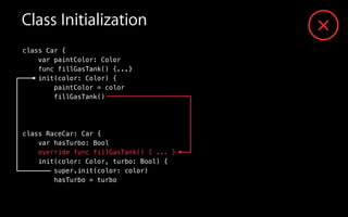 Class Initialization
class Car {
var paintColor: Color
func fillGasTank() {...}
init(color: Color) {
paintColor = color
fillGasTank()
!
class RaceCar: Car {
var hasTurbo: Bool
override func fillGasTank() { ... }
init(color: Color, turbo: Bool) {
super.init(color: color)
hasTurbo = turbo
 