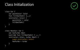 Class Initialization
class Car {
var paintColor: Color
func fillGasTank() {...}
init(color: Color) {
paintColor = color
fillGasTank()
}
}
!
class RaceCar: Car {
var hasTurbo: Bool
override func fillGasTank() { ... }
init(color: Color, turbo: Bool) {
hasTurbo = turbo
super.init(color: color)
}
}
super.init(color: color)
hasTurbo = turbo
 
