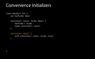 Convenience Initializers
class RaceCar: Car {
var hasTurbo: Bool
init(color: Color, turbo: Bool) {
hasTurbo = turbo
super.init(color: color)
}
!
init(color: Color) {
self.init(color: color, turbo: true)
}
!
!
!
}
 