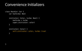 Convenience Initializers
class RaceCar: Car {
var hasTurbo: Bool
init(color: Color, turbo: Bool) {
hasTurbo = turbo
super.init(color: color)
}
!
init(color: Color) {
self.init(color: color, turbo: true)
}
!
!
!
}
 