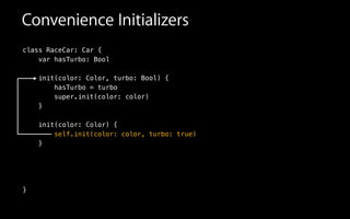 Convenience Initializers
class RaceCar: Car {
var hasTurbo: Bool
init(color: Color, turbo: Bool) {
hasTurbo = turbo
super.init(color: color)
}
!
init(color: Color) {
self.init(color: color, turbo: true)
}
!
!
!
}
 