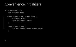 class RaceCar: Car {
var hasTurbo: Bool
init(color: Color, turbo: Bool) {
hasTurbo = turbo
super.init(color: color)
}
!
self.init(color: color, turbo: true)
}
!
!
!
}
init(color: Color) {
Convenience Initializers
 