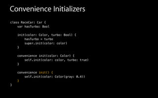Convenience Initializers
class RaceCar: Car {
var hasTurbo: Bool
init(color: Color, turbo: Bool) {
hasTurbo = turbo
super.init(color: color)
}
!
convenience init(color: Color) {
self.init(color: color, turbo: true)
}
!
convenience init() {
self.init(color: Color(gray: 0.4))
}
}
 