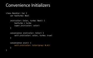 Convenience Initializers
class RaceCar: Car {
var hasTurbo: Bool
init(color: Color, turbo: Bool) {
hasTurbo = turbo
super.init(color: color)
}
!
convenience init(color: Color) {
self.init(color: color, turbo: true)
}
!
convenience init() {
self.init(color: Color(gray: 0.4))
}
}
 