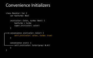 Convenience Initializers
class RaceCar: Car {
var hasTurbo: Bool
init(color: Color, turbo: Bool) {
hasTurbo = turbo
super.init(color: color)
}
!
convenience init(color: Color) {
self.init(color: color, turbo: true)
}
!
convenience init() {
self.init(color: Color(gray: 0.4))
}
}
 