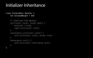 Initializer Inheritance
class FormulaOne: RaceCar {
let minimumWeight = 642
// inherited from RaceCar
init(color: Color, turbo: Bool) {
hasTurbo = turbo
super.init(color: color)
}
convenience init(color: Color) {
self.init(color: color, turbo: true)
}
convenience init() {
self.init(color: Color(gray: 0.4))
}
}
 