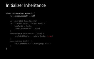 Initializer Inheritance
class FormulaOne: RaceCar {
let minimumWeight = 642
// inherited from RaceCar
init(color: Color, turbo: Bool) {
hasTurbo = turbo
super.init(color: color)
}
convenience init(color: Color) {
self.init(color: color, turbo: true)
}
convenience init() {
self.init(color: Color(gray: 0.4))
}
}
 