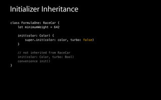 Initializer Inheritance
class FormulaOne: RaceCar {
let minimumWeight = 642
init(color: Color) {
super.init(color: color, turbo: false)
}
!
// not inherited from RaceCar
init(color: Color, turbo: Bool)
convenience init()
}
 