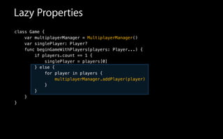 Lazy Properties
class Game {
var multiplayerManager = MultiplayerManager()
var singlePlayer: Player?
func beginGameWithPlayers(players: Player...) {
if players.count == 1 {
singlePlayer = players[0]
} else {
for player in players {
multiplayerManager.addPlayer(player)
}
}
}
}
 
