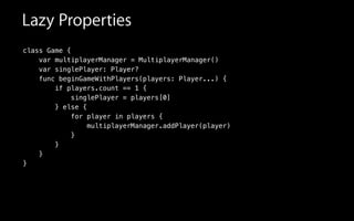 class Game {
var singlePlayer: Player?
func beginGameWithPlayers(players: Player...) {
if players.count == 1 {
singlePlayer = players[0]
} else {
for player in players {
multiplayerManager.addPlayer(player)
}
}
}
}
var multiplayerManager = MultiplayerManager()
Lazy Properties
 