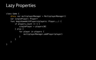 class Game {
var singlePlayer: Player?
func beginGameWithPlayers(players: Player...) {
if players.count == 1 {
singlePlayer = players[0]
} else {
for player in players {
multiplayerManager.addPlayer(player)
}
}
}
}
@lazy var multiplayerManager = MultiplayerManager()
Lazy Properties
 