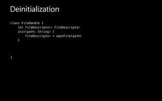 Deinitialization
class FileHandle {
let fileDescriptor: FileDescriptor
init(path: String) {
fileDescriptor = openFile(path)
}
!
!
!
}
 