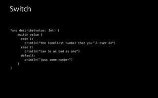 func describe(value:
switch value {
case
println("the loneliest number that you'll ever do")
case
println("can be as bad as one")
default:
println("just some number")
}
}
Switch
Int) {
1:
2:
 